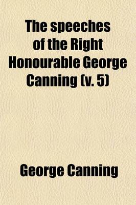 Book cover for The Speeches of the Right Honourable George Canning (Volume 5); With a Memoir of His Life