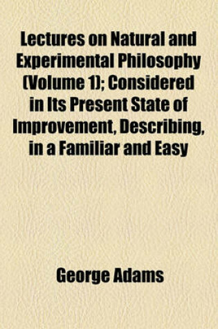 Cover of Lectures on Natural and Experimental Philosophy (Volume 1); Considered in Its Present State of Improvement, Describing, in a Familiar and Easy Manner, the Principal Phenomena of Nature, and Shewing, That They All Co-Operate in Displaying the Goodness, Wis