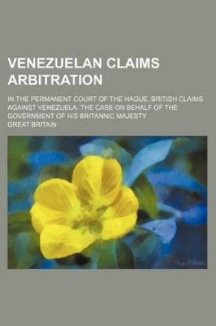 Cover of Venezuelan Claims Arbitration; In the Permanent Court of the Hague. British Claims Against Venezuela. the Case on Behalf of the Government of His Britannic Majesty