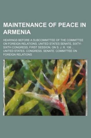 Cover of Maintenance of Peace in Armenia; Hearings Before a Subcommittee of the Committee on Foreign Relations, United States Senate, Sixty-Sixth Congress, First Session, on S. J. R. 106