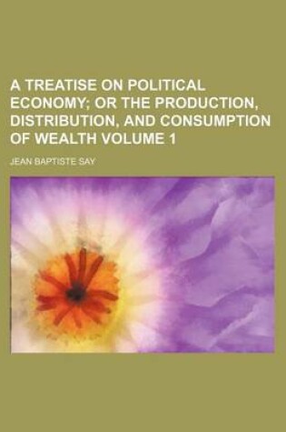 Cover of A Treatise on Political Economy; Or the Production, Distribution, and Consumption of Wealth Volume 1