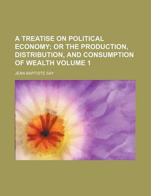 Book cover for A Treatise on Political Economy; Or the Production, Distribution, and Consumption of Wealth Volume 1