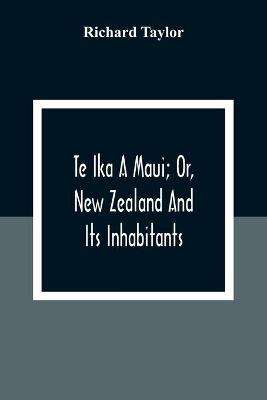 Book cover for Te Ika A Maui; Or, New Zealand And Its Inhabitants; Illustrating The Origin, Manners, Customs, Mythology, Religion, Rites, Songs, Proverbs, Fables And Language Of The Maori And Polynesian Races In General;Together With The Geology, Natural History, Product