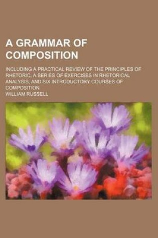 Cover of A Grammar of Composition; Including a Practical Review of the Principles of Rhetoric, a Series of Exercises in Rhetorical Analysis, and Six Introductory Courses of Composition