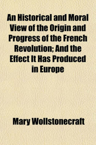 Cover of An Historical and Moral View of the Origin and Progress of the French Revolution; And the Effect It Has Produced in Europe