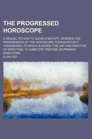 Cover of The Progressed Horoscope; A Sequel to How to Judge a Nativity, Wherein the Progression of the Horoscope Is Exhaustively Considered, to Which Is Added