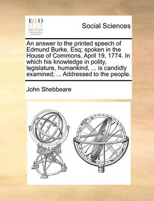 Book cover for An Answer to the Printed Speech of Edmund Burke, Esq; Spoken in the House of Commons, April 19, 1774. in Which His Knowledge in Polity, Legislature, Humankind, ... Is Candidly Examined; ... Addressed to the People.