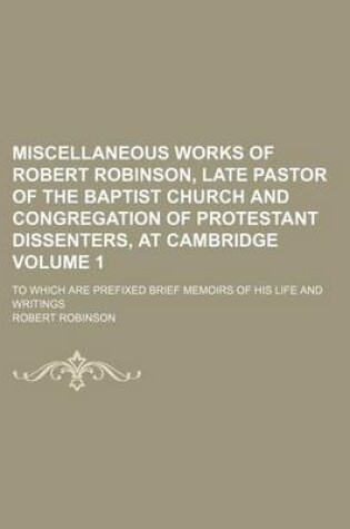 Cover of Miscellaneous Works of Robert Robinson, Late Pastor of the Baptist Church and Congregation of Protestant Dissenters, at Cambridge Volume 1; To Which Are Prefixed Brief Memoirs of His Life and Writings