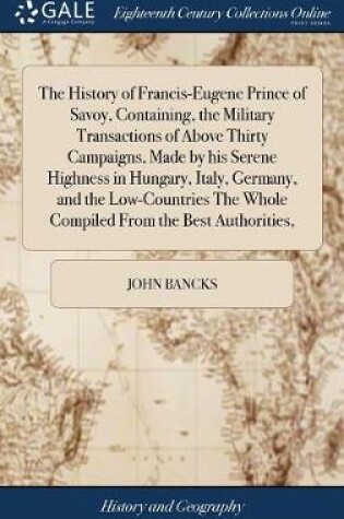 Cover of The History of Francis-Eugene Prince of Savoy, Containing, the Military Transactions of Above Thirty Campaigns, Made by His Serene Highness in Hungary, Italy, Germany, and the Low-Countries the Whole Compiled from the Best Authorities,
