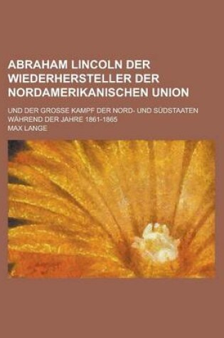 Cover of Abraham Lincoln Der Wiederhersteller Der Nordamerikanischen Union; Und Der Grosse Kampf Der Nord- Und Sudstaaten Wahrend Der Jahre 1861-1865