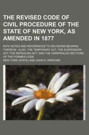 Cover of The Revised Code of Civil Procedure of the State of New York, as Amended in 1877; With Notes and References to Decisions Bearing Thereon Also, the Temporary ACT, the Suspension ACT, the Repealing ACT, and the Unrepealed Sections of the Former Code