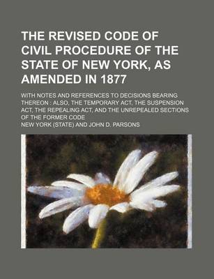 Book cover for The Revised Code of Civil Procedure of the State of New York, as Amended in 1877; With Notes and References to Decisions Bearing Thereon Also, the Temporary ACT, the Suspension ACT, the Repealing ACT, and the Unrepealed Sections of the Former Code