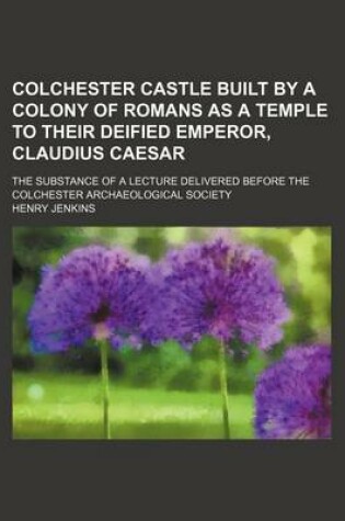 Cover of Colchester Castle Built by a Colony of Romans as a Temple to Their Deified Emperor, Claudius Caesar; The Substance of a Lecture Delivered Before the Colchester Archaeological Society