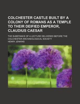 Book cover for Colchester Castle Built by a Colony of Romans as a Temple to Their Deified Emperor, Claudius Caesar; The Substance of a Lecture Delivered Before the Colchester Archaeological Society