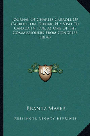 Cover of Journal of Charles Carroll of Carrollton, During His Visit Tjournal of Charles Carroll of Carrollton, During His Visit to Canada in 1776, as One of the Commissioners from Congress O Canada in 1776, as One of the Commissioners from Congress (1876)