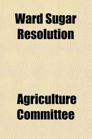 Cover of Ward Sugar Resolution; Hearings Before, 67-2, October 25, 1921 January 18 and 19 and February 3, 1922