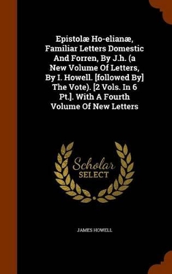 Book cover for Epistolae Ho-Elianae, Familiar Letters Domestic and Forren, by J.H. (a New Volume of Letters, by I. Howell. [Followed By] the Vote). [2 Vols. in 6 PT.]. with a Fourth Volume of New Letters