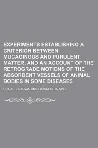 Cover of Experiments Establishing a Criterion Between Mucaginous and Purulent Matter. and an Account of the Retrograde Motions of the Absorbent Vessels of Animal Bodies in Some Diseases