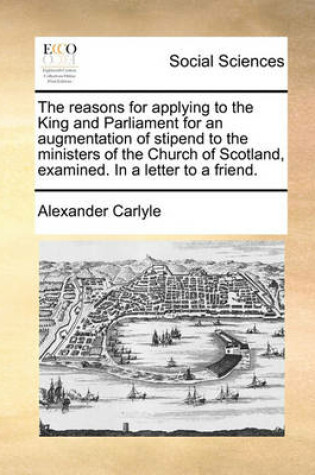 Cover of The Reasons for Applying to the King and Parliament for an Augmentation of Stipend to the Ministers of the Church of Scotland, Examined. in a Letter to a Friend.