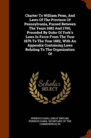 Cover of Charter to William Penn, and Laws of the Province of Pennsylvania, Passed Between the Years 1682 and 1700, Preceded by Duke of York's Laws in Force from the Year 1676 to the Year 1682, with an Appendix Containing Laws Relating to the Organization of