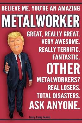 Book cover for Funny Trump Journal - Believe Me. You're An Amazing Metalworker Other Metalworkers Total Disasters. Ask Anyone.