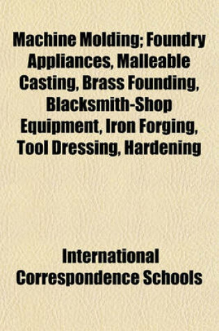 Cover of Machine Molding; Foundry Appliances, Malleable Casting, Brass Founding, Blacksmith-Shop Equipment, Iron Forging, Tool Dressing, Hardening