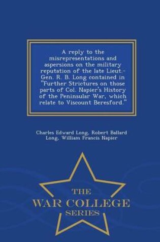 Cover of A Reply to the Misrepresentations and Aspersions on the Military Reputation of the Late Lieut.-Gen. R. B. Long Contained in Further Strictures on Those Parts of Col. Napier's History of the Peninsular War, Which Relate to Viscount Beresford. - War College S