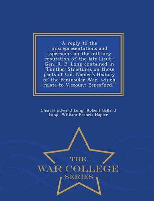 Book cover for A Reply to the Misrepresentations and Aspersions on the Military Reputation of the Late Lieut.-Gen. R. B. Long Contained in Further Strictures on Those Parts of Col. Napier's History of the Peninsular War, Which Relate to Viscount Beresford. - War College S