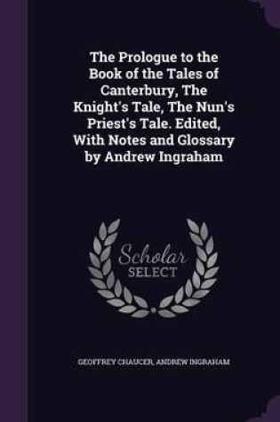 Cover of The Prologue to the Book of the Tales of Canterbury, the Knight's Tale, the Nun's Priest's Tale. Edited, with Notes and Glossary by Andrew Ingraham