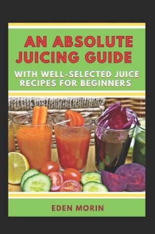 Cover of An Absolute Juicing Guide With Well-Selected Juice Recipes For Beginners