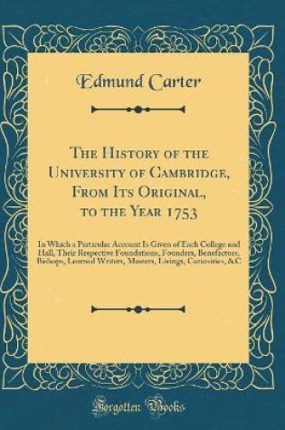 Cover of The History of the University of Cambridge, From Its Original, to the Year 1753: In Which a Particular Account Is Given of Each College and Hall, Their Respective Foundations, Founders, Benefactors, Bishops, Learned Writers, Masters, Livings, Curiosities,