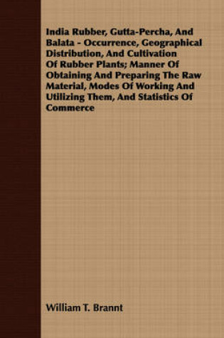 Cover of India Rubber, Gutta-Percha, And Balata - Occurrence, Geographical Distribution, And Cultivation Of Rubber Plants; Manner Of Obtaining And Preparing The Raw Material, Modes Of Working And Utilizing Them, And Statistics Of Commerce