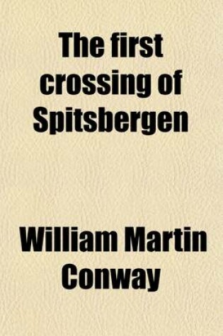 Cover of The First Crossing of Spitsbergen; Being an Account of an Inland Journey of Exploration and Survey, with Descriptions of Several Mountain Ascents, of Boat Expeditions in Ice Fjord, of a Voyage to North-East-Land, the Seven Islands, Down Hinloopen Strait, Nearl