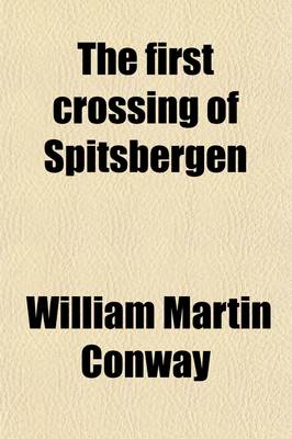 Book cover for The First Crossing of Spitsbergen; Being an Account of an Inland Journey of Exploration and Survey, with Descriptions of Several Mountain Ascents, of Boat Expeditions in Ice Fjord, of a Voyage to North-East-Land, the Seven Islands, Down Hinloopen Strait, Nearl