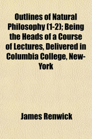 Cover of Outlines of Natural Philosophy (Volume 1-2); Being the Heads of a Course of Lectures, Delivered in Columbia College, New-York