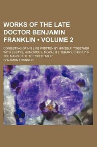 Cover of Works of the Late Doctor Benjamin Franklin (Volume 2); Consisting of His Life Written by Himself, Together with Essays, Humorous, Moral & Literary, Chiefly in the Manner of the Spectator