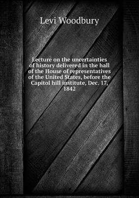 Book cover for Lecture on the uncertainties of history delivered in the hall of the House of representatives of the United States, before the Capitol hill institute, Dec. 17, 1842