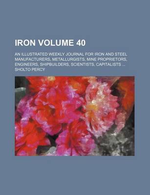 Book cover for Iron Volume 40; An Illustrated Weekly Journal for Iron and Steel Manufacturers, Metallurgists, Mine Proprietors, Engineers, Shipbuilders, Scientists, Capitalists ...