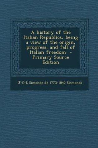 Cover of A History of the Italian Republics, Being a View of the Origin, Progress, and Fall of Italian Freedom - Primary Source Edition