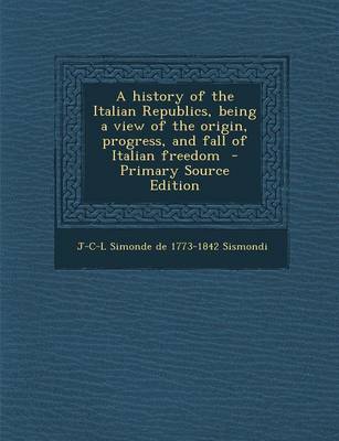 Book cover for A History of the Italian Republics, Being a View of the Origin, Progress, and Fall of Italian Freedom - Primary Source Edition