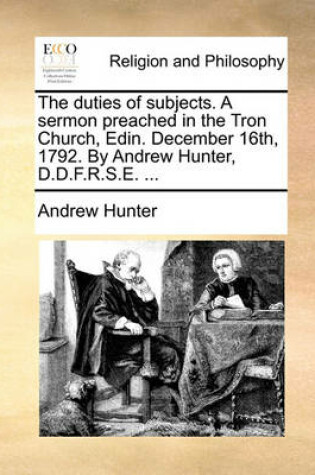 Cover of The Duties of Subjects. a Sermon Preached in the Tron Church, Edin. December 16th, 1792. by Andrew Hunter, D.D.F.R.S.E. ...