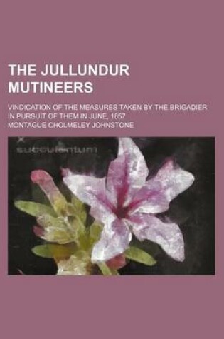 Cover of The Jullundur Mutineers; Vindication of the Measures Taken by the Brigadier in Pursuit of Them in June, 1857