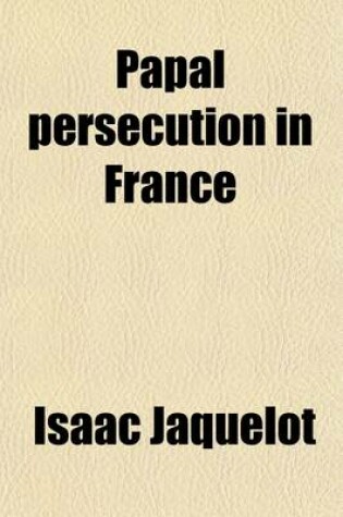 Cover of Papal Persecution in France; Or, Memoirs of Marolles [Abridged from the Histoire Des Souffrances Du Bien-Heureux Martyr Mr. Louis de Marolles, by I. Jaquelot] and Le Fevre [Abridged from the Histoire Des Souffrances Et de La Mort Du Fidele Confesseur Isaac