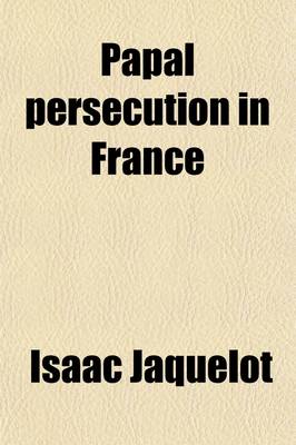 Book cover for Papal Persecution in France; Or, Memoirs of Marolles [Abridged from the Histoire Des Souffrances Du Bien-Heureux Martyr Mr. Louis de Marolles, by I. Jaquelot] and Le Fevre [Abridged from the Histoire Des Souffrances Et de La Mort Du Fidele Confesseur Isaac