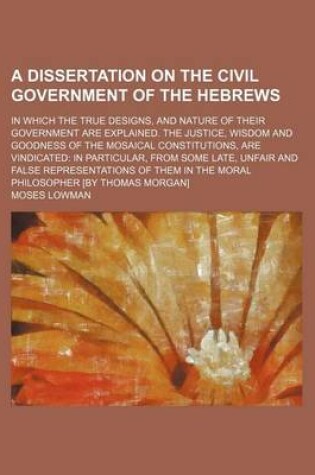 Cover of A Dissertation on the Civil Government of the Hebrews; In Which the True Designs, and Nature of Their Government Are Explained. the Justice, Wisdom and Goodness of the Mosaical Constitutions, Are Vindicated in Particular, from Some Late, Unfair and False