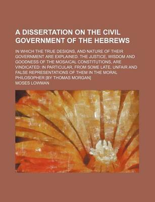 Book cover for A Dissertation on the Civil Government of the Hebrews; In Which the True Designs, and Nature of Their Government Are Explained. the Justice, Wisdom and Goodness of the Mosaical Constitutions, Are Vindicated in Particular, from Some Late, Unfair and False