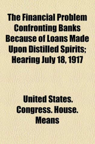 Cover of The Financial Problem Confronting Banks Because of Loans Made Upon Distilled Spirits; Hearing July 18, 1917