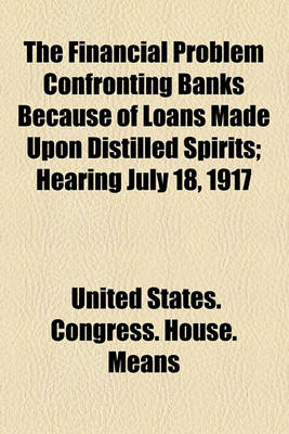 Book cover for The Financial Problem Confronting Banks Because of Loans Made Upon Distilled Spirits; Hearing July 18, 1917