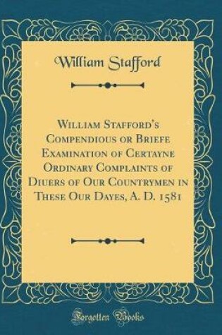 Cover of William Stafford's Compendious or Briefe Examination of Certayne Ordinary Complaints of Diuers of Our Countrymen in These Our Dayes, A. D. 1581 (Classic Reprint)