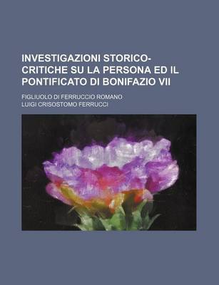 Book cover for Investigazioni Storico-Critiche Su La Persona Ed Il Pontificato Di Bonifazio VII; Figliuolo Di Ferruccio Romano